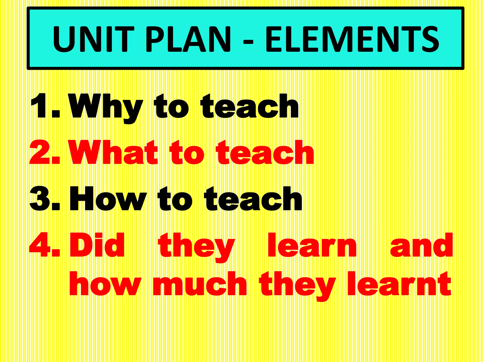 UNIT PLAN - ELEMENTS
1. Why to teach
2. What to teach
3. How to teach
4. Did they learn and
how much they learnt
 