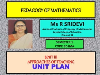 PEDAGOGY OF MATHEMATICS
Ms R SRIDEVI
Assistant Professor of Pedagogy of Mathematics
Loyola College of Education
Chennai 34
UNITIII
APPROACHES OF TEACHING
UNIT PLAN
SEMESTER 1
CODE BD1MA
 