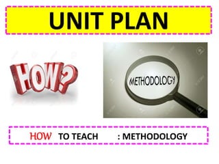 UNIT PLAN
HOW TO TEACH : METHODOLOGY
 