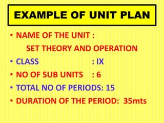 EXAMPLE OF UNIT PLAN
• NAME OF THE UNIT :
SET THEORY AND OPERATION
• CLASS : IX
• NO OF SUB UNITS : 6
• TOTAL NO OF PERIODS: 15
• DURATION OF THE PERIOD: 35mts
 
