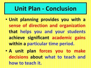 Unit Plan - Conclusion
• Unit planning provides you with a
sense of direction and organization
that helps you and your students
achieve significant academic gains
within a particular time period.
• A unit plan forces you to make
decisions about what to teach and
how to teach it.
 
