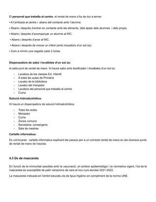 El personal que treballa al centre, el rentat de mans s’ha de dur a terme:
▪ A l’arribada al centre i abans del contacte amb l’alumne.
▪ Abans i després d’entrar en contacte amb els aliments, dels àpats dels alumnes i dels propis.
▪ Abans i després d’acompanyar un alumne al WC.
▪ Abans i després d’anar al WC.
▪ Abans i després de mocar un infant (amb mocadors d’un sol ús).
▪ Com a mínim una vegada cada 2 hores.
Dispensadors de sabó i tovalloles d’un sol ús:
A cada punt de rentat de mans hi haurà sabó amb dosificador i tovalloles d’un sol ús.
- Lavabos de les classes Ed. Infantil
- A totes les aules de Primària
- Lavabo de la biblioteca
- Lavabo del menjador
- Lavabos del personal que treballa al centre
- Cuina
Solució hidroalcohòlica:
Hi haurà un dispensadors de solució hidroalcohòlica:
- Totes les aules
- Menjador
- Cuina
- Zones comuns
- Secretaria- consergeria
- Sala de mestres
Cartells informatius:
Es col.locaran cartells informatius explicant els passos per a un correcte rentat de mans en els diversos punts
de rentat de mans de l’escola.
4.3 Ús de mascareta
En funció de la immunitat assolida amb la vacunació, el context epidemiològic i la normativa vigent, l’ús de la
mascareta és susceptible de patir variacions de cara al nou curs escolar 2021-2022.
La mascareta indicada en l’àmbit educatiu és de tipus higiènic en compliment de la norma UNE.
 