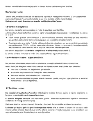 No serà necessària la mascareta ja que no es barreja alumnat de diferents grups estables.
Ús d’aixetes i fonts:
Tant les fonts, lavabos i aixetes del pati de l’escola, aquest curs no es podran fer servir. El seu ús comunitari
augmenta el risc que s'encomani la malaltia, ja que hi ha contacte amb les mans i la boca.
Cada alumne/a haurà de portar una ampolla reutilitzable petita d’aigua.
4.5 Control de símptomes
Les famílies han de fer-se responsables de l’estat de salut dels seus fills i filles.
A l’inici del curs, totes les famílies hauran de signar una declaració responsable ( veure l’annex 1) a través
de la qual:
● Faran constar que són coneixedores de la situació actual de pandèmia amb el risc que això comporta i
que, per tant, s’atendran a les mesures que puguin ser necessàries en cada moment.
● Es comprometen a no portar l’infant o adolescent al centre educatiu en cas que presenti simptomatologia
compatible amb la COVID-19 o l’hagi presentat en els darrers 14 dies i a comunicar-ho immediatament als
responsables del centre educatiu per tal de poder prendre les mesures oportunes.
Les famílies disposaran d’una llista de comprovació de símptomes (veure l’annex 2).
La família haurà de comunicar al centre si ha presentat febre o algun altre símptoma.
4.6 Promoció de la salut i suport emocional
Les primeres setmanes es preveu realitzar activitats de promoció de la salut i de suport emocional.
D’altra banda, es reforçaran hàbits i conductes que són imprescindibles en el context de la pandèmia:
● Tenir cura d’un mateix i de les persones que envolten.
● Actuar amb responsabilitat per protegir els més vulnerables.
● Rentar-se les mans de manera freqüent i sistemàtica.
● S’han d’afavorir mesures adaptades a l’edat de l’infant (vídeos, cançons...) per promoure el rentat de
mans correcte i la seva importància.
4.7 Gestió de residus
Els mocadors i tovalloletes d'un sol ús utilitzats per a l'assecat de mans o per a la higiene respiratòria es
llençaran en contenidors amb bosses i amb tapa.
El material d’higiene personal, com mascaretes, guants i altres residus personals d’higiene es llençaran al
contenidor de rebuig (contenidor gris).
Cada aula, lavabos, menjador, despatx del centre,...disposarà d’un contenidor amb tapa i un de rebuig.
En el cas que alguna persona presenti símptomes mentre està al centre, es tancarà en una bossa tot el
material utilitzat a l'espai d'ús individual on s'ha aïllat la persona i s’introduirà aquesta bossa tancada en una
segona bossa abans de dipositar-la amb la resta de residus.
 