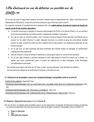 5.Pla d’actuació en cas de detectar un possible cas de
COVID-19
En el cas de que hi hagi casos positius al centre, sempre serà el Departament de Salut, coordinat amb el
Departament d’Educació, el que ens dirà les actuacions que s’han de portar a terme.
En aquests moments el procediment és el següent (tot i així caldrà aplicar el protocol vigent de Gestió de
casos covid-19 als centres educatius) :
● La família comunica a l’escola si l’alumne està pendent de PCR, si ha donat Positiu o si un membre
de la seva bombolla de convivència està a l’espera de resultats o és positiu.
● En cas de tenir un alumne positiu, com a escola s’avisa al Gestor Covid del Cap Les Planes per si
encara no ha estat informat. A partir d’aquest moment, es confina el grup de convivència estable
durant 10 dies a partir de l'últim dia de contacte amb el cas positiu i es programa la data per fer les
PCR a l’escola.
● en el cas que un dels membres del grup bombolla doni també positiu al cribratge, el confinament
s’allarga els dies pertinents.
● Des de l’escola, s’avisa a també a l’esplai per a que puguin posar en marxa el seu protocol.
● En el cas dels docents o alumnat vacunat i/o que hagi passat la Covid fa menys de 3 mesos, no
caldrà que facin confinament però si hauran de realitzar-se un test d’antígens a les farmàcies
col·laboradores amb Salut.
Els centres que tinguin alumnat de 12 anys o més, han de demanar a les famílies el certificat
de vacunació per gestionar el confinament del grup, si es dóna el cas.
5.1 Detecció de possibles casos per simptomatologia compatible amb la covid-19
ESPAI D’AÏLLAMENT: Sala EAP, Pati
PERSONA RESPONSABLE DE LA CUSTÒDIA DE L’ALUMNE FINS QUE ELS VINGUIN A BUSCAR: PAS,
ED
PERSONA RESPONSABLE DE TRUCAR A LA FAMÍLIA : PAS, TIS
PERSONA RESPONSABLE DE COMUNICAR-HO AL TRAÇACOVID / RECO CAP: Direcció
5.2 Registre i Seguiment de casos ( veure l’annex 4)
Per tal de tenir un registre dels possibles casos i el seu seguiment, al despatx de Direcció hi haurà una llibreta
on anirem enregistrant l’alumnat que marxa a casa amb algun símptoma compatible amb la COVID-19:
● Febre o febrícula
● Tos
● Dificultat per respirar
 