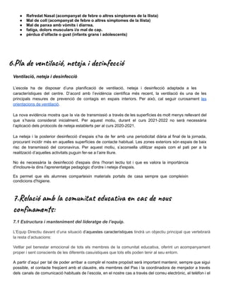 ● Refredat Nasal (acompanyat de febre o altres símptomes de la llista)
● Mal de coll (acompanyat de febre o altres símptomes de la llista)
● Mal de panxa amb vòmits i diarrea.
● fatiga, dolors musculars i/o mal de cap.
● pèrdua d’olfacte o gust (infants grans i adolescents)
6.Pla de ventilació, neteja i desinfecció
Ventilació, neteja i desinfecció
L’escola ha de disposar d’una planificació de ventilació, neteja i desinfecció adaptada a les
característiques del centre. D’acord amb l’evidència científica més recent, la ventilació és una de les
principals mesures de prevenció de contagis en espais interiors. Per això, cal seguir curosament les
orientacions de ventilació.
La nova evidència mostra que la via de transmissió a través de les superfícies és molt menys rellevant del
que s’havia considerat inicialment. Per aquest motiu, durant el curs 2021-2022 no serà necessària
l’aplicació dels protocols de neteja establerts per al curs 2020-2021.
La neteja i la posterior desinfecció d’espais s’ha de fer amb una periodicitat diària al final de la jornada,
procurant incidir més en aquelles superfícies de contacte habitual. Les zones exteriors són espais de baix
risc de transmissió del coronavirus. Per aquest motiu, s’aconsella utilitzar espais com el pati per a la
realització d’aquelles activitats puguin fer-se a l’aire lliure.
No és necessària la desinfecció d'espais dins l'horari lectiu tot i que es valora la importància
d'incloure-la dins l'aprenentatge pedagògic d'ordre i neteja d'espais.
Es permet que els alumnes comparteixin materials portats de casa sempre que compleixin
condicions d'higiene.
7.Relació amb la comunitat educativa en cas de nous
confinaments:
7.1 Estructura i manteniment del lideratge de l’equip.
L’Equip Directiu davant d’una situació d’aquestes característiques tindrà un objectiu principal que vertebrarà
la resta d’actuacions:
Vetllar pel benestar emocional de tots els membres de la comunitat educativa, oferint un acompanyament
proper i sent conscients de les diferents casuístiques que tots ells poden tenir al seu entorn.
A partir d’aquí per tal de poder arribar a complir el nostre propòsit serà important mantenir, sempre que sigui
possible, el contacte freqüent amb el claustre, els membres del Pas i la coordinadora de menjador a través
dels canals de comunicació habituals de l’escola, en el nostre cas a través del correu electrònic, el telèfon i el
 