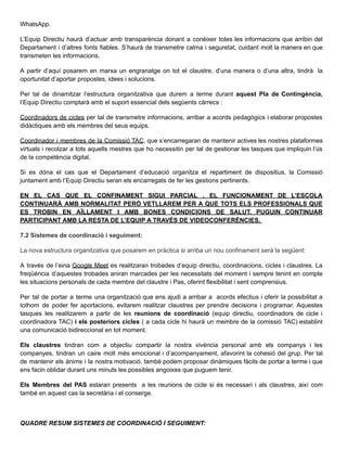WhatsApp.
L’Equip Directiu haurà d’actuar amb transparència donant a conèixer totes les informacions que arribin del
Departament i d’altres fonts fiables. S’haurà de transmetre calma i seguretat, cuidant molt la manera en que
transmeten les informacions.
A partir d’aquí posarem en marxa un engranatge on tot el claustre, d’una manera o d’una altra, tindrà la
oportunitat d’aportar propostes, idees i solucions.
Per tal de dinamitzar l’estructura organitzativa que durem a terme durant aquest Pla de Contingència,
l’Equip Directiu comptarà amb el suport essencial dels següents càrrecs :
Coordinadors de cicles per tal de transmetre informacions, arribar a acords pedagògics i elaborar propostes
didàctiques amb els membres del seus equips.
Coordinador i membres de la Comissió TAC, que s’encarregaran de mantenir actives les nostres plataformes
virtuals i recolzar a tots aquells mestres que ho necessitin per tal de gestionar les tasques que impliquin l’ús
de la competència digital.
Si es dóna el cas que el Departament d’educació organitza el repartiment de dispositius, la Comissió
juntament amb l’Equip Directiu seran els encarregats de fer les gestions pertinents.
EN EL CAS QUE EL CONFINAMENT SIGUI PARCIAL , EL FUNCIONAMENT DE L’ESCOLA
CONTINUARÀ AMB NORMALITAT PERÒ VETLLAREM PER A QUE TOTS ELS PROFESSIONALS QUE
ES TROBIN EN AÏLLAMENT I AMB BONES CONDICIONS DE SALUT, PUGUIN CONTINUAR
PARTICIPANT AMB LA RESTA DE L’EQUIP A TRAVÉS DE VIDEOCONFERÈNCIES.
7.2 Sistemes de coordinació i seguiment:
La nova estructura organitzativa que posarem en pràctica si arriba un nou confinament serà la següent:
A través de l’eina Google Meet es realitzaran trobades d’equip directiu, coordinacions, cicles i claustres. La
freqüència d’aquestes trobades aniran marcades per les necessitats del moment i sempre tenint en compte
les situacions personals de cada membre del claustre i Pas, oferint flexibilitat i sent comprensius.
Per tal de portar a terme una organització que ens ajudi a arribar a acords efectius i oferir la possibilitat a
tothom de poder fer aportacions, evitarem realitzar claustres per prendre decisions i programar. Aquestes
tasques les realitzarem a partir de les reunions de coordinació (equip directiu, coordinadors de cicle i
coordinadora TAC) i els posteriors cicles ( a cada cicle hi haurà un membre de la comissió TAC) establint
una comunicació bidireccional en tot moment.
Els claustres tindran com a objectiu compartir la nostra vivència personal amb els companys i les
companyes, tindran un caire molt més emocional i d’acompanyament, afavorint la cohesió del grup. Per tal
de mantenir els ànims i la nostra motivació, també podem proposar dinàmiques fàcils de portar a terme i que
ens facin oblidar durant uns minuts les possibles angoixes que puguem tenir.
Els Membres del PAS estaran presents a les reunions de cicle si és necessari i als claustres, així com
també en aquest cas la secretària i el conserge.
QUADRE RESUM SISTEMES DE COORDINACIÓ I SEGUIMENT:
 