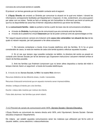 s’enviara els comunicats també en castellà.
El protocol en termes generals per tal d’establir contacte serà el següent:
1. L’Equip Directiu els enviarà un Dinàntia per comunicar la situació en la qual ens trobem i donarà les
informacions corresponents facilitades pel Departament o Inspecció. A més, evidentment, ens preocuparem
per saber com es troben. També es farà un tanteig per tal d’actualitzar la informació que tenim al centre pel
que fa a la disponibilitat de xarxa fixa d’internet i dispositius electrònics que tenen les famílies.
2. La comunicació família – tutor es portarà a terme a partir de dues vies de comunicacions simultànies:
● A través de Dinàntia, la principal via de comunicació que ens connecta amb les famílies.
● A través de la plataforma virtual Classroom per tal de poder continuar amb els aprenentatges on line
Tot i seguint aquest protocol, sempre ens trobarem amb casos més vulnerables i en situació de risc de les
quals no rebrem resposta, per tant passarem a fer altres actuacions:
1. Els tutors/es contactaran a través d’una trucada telefònica amb les famílies. Si hi ha un gruix
considerable de casos, la resta de mestres de cada cicle també ajudarà a efectuar aquestes trucades.
2. En el cas que tampoc sigui possible contactar via telèfon, la directora del centre es posarà en
contacte amb Serveis Socials per tal de demanar ajut. Esperarem instruccions i actuarem intentant arribar al
màxim de famílies possible.
3. Amb les famílies que finalment comprovem que no tenen altres dispositius a banda del mòbil ni
tampoc internet, farem un seguiment a través de trucades telefòniques.
3. A través de les Xarxes Socials, la Wiki i la nostra Web oferirem:
Recursos didàctics de les diferents àrees, nivells i necessitats.
Recursos d’educació emocional que en aquests moments seran imprescindibles.
Articles i enllaços d’interès per a les famílies.
Escrits i vídeos dels mestres per motivar els infants.
Fotos dels alumnes i les famílies que anem rebent.
7.4.2 Previsió de canals de comunicació amb l’AFA, Serveis Socials i Serveis Educatius.
L’Equip Directiu es comunicarà de manera directa amb l’AFA, amb l’Ajuntament, Serveis Socials i Serveis
educatius (Inspecció i Departament).
Els mitjans per establir aquestes comunicacions seran les mateixes que utilitzarem per fer-ho amb el
claustre: telèfon, correu electrònic i videoconferències
 