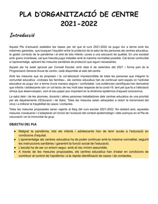 PLA D’ORGANITZACIÓ DE CENTRE
2021-2022
Introducció
Aquest Pla d’actuació estableix les bases per tal que el curs 2021-2022 es pugui dur a terme amb les
màximes garanties, que busquen l’equilibri entre la protecció de la salut de les persones als centres educatius,
la gestió correcta de la pandèmia i el dret de tots infants i joves a una educació de qualitat. En una societat
amb grans incerteses, cal que l’escola pugui treballar amb la màxima normalitat possible. Cal donar continuïtat
a l’aprenentatge, aplicant les mesures sanitàries de protecció que siguin necessàries.
Aquest pla ha estat aprovat per Consell Escolar amb data 6 de setembre del 2021 i forma part de la
Programació General Anual de centre i està disponible al web del centre.
Amb les mesures que es proposen i la col·laboració imprescindible de totes les persones que integren la
comunitat educativa –incloses les famílies–, els centres educatius han de continuar sent espais on l’activitat
educativa es pugui dur a terme d’una manera segura i confortable. Les evidències científiques han demostrat
que infants i adolescents són un col·lectiu de risc molt baix respecte de la covid-19, tant pel que fa a l’afectació
clínica que desenvolupen, com el seu paper poc important en la dinàmica epidèmica d’aquest coronavirus.
La salut dels i de les alumnes, docents i altres persones treballadores dels centres educatius és una prioritat
per als departaments d’Educació i de Salut. Totes les mesures estan adreçades a reduir la transmissió del
virus i a millorar la traçabilitat de casos i contactes.
Totes les mesures proposades seran vigents al llarg del curs escolar 2021-2022. No obstant això, aquestes
mesures s'avaluaran i s’adaptaran en funció de l’evolució del context epidemiològic i dels avenços en el Pla de
vacunació i en la immunitat de grup.
OBJECTIU DEL PLA
● Malgrat la pandèmia, tots els infants i adolescents han de tenir accés a l’educació en
condicions d’equitat.
● L’aprenentatge als centres educatius ha de poder continuar amb la màxima normalitat, seguint
les instruccions sanitàries i garantint la funció social de l’educació.
● L’escola ha de ser un entorn segur, amb el risc mínim assumible.
● A través de les mesures proposades, els centres educatius han d’estar en condicions de
contribuir al control de l’epidèmia i a la ràpida identificació de casos i de contactes.
 
