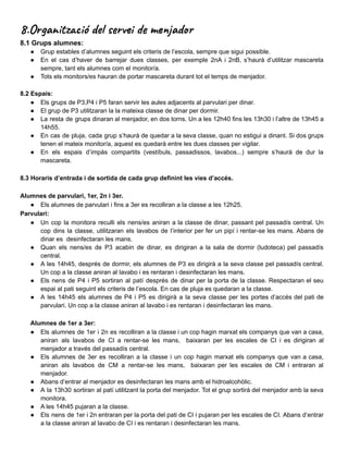 8.Organització del servei de menjador
8.1 Grups alumnes:
● Grup estables d’alumnes seguint els criteris de l’escola, sempre que sigui possible.
● En el cas d’haver de barrejar dues classes, per exemple 2nA i 2nB, s’haurà d’utilitzar mascareta
sempre, tant els alumnes com el monitor/a.
● Tots els monitors/es hauran de portar mascareta durant tot el temps de menjador.
8.2 Espais:
● Els grups de P3,P4 i P5 faran servir les aules adjacents al parvulari per dinar.
● El grup de P3 utilitzaran la la mateixa classe de dinar per dormir.
● La resta de grups dinaran al menjador, en dos torns. Un a les 12h40 fins les 13h30 i l’altre de 13h45 a
14h55.
● En cas de pluja, cada grup s’haurà de quedar a la seva classe, quan no estigui a dinant. Si dos grups
tenen el mateix monitor/a, aquest es quedarà entre les dues classes per vigilar.
● En els espais d’impàs compartits (vestíbuls, passadissos, lavabos...) sempre s’haurà de dur la
mascareta.
8.3 Horaris d’entrada i de sortida de cada grup definint les vies d’accés.
Alumnes de parvulari, 1er, 2n i 3er.
● Els alumnes de parvulari i fins a 3er es recolliran a la classe a les 12h25.
Parvulari:
● Un cop la monitora reculli els nens/es aniran a la classe de dinar, passant pel passadís central. Un
cop dins la classe, utilitzaran els lavabos de l’interior per fer un pipí i rentar-se les mans. Abans de
dinar es desinfectaran les mans.
● Quan els nens/es de P3 acabin de dinar, es dirigiran a la sala de dormir (ludoteca) pel passadís
central.
● A les 14h45, després de dormir, els alumnes de P3 es dirigirà a la seva classe pel passadís central.
Un cop a la classe aniran al lavabo i es rentaran i desinfectaran les mans.
● Els nens de P4 i P5 sortiran al patí després de dinar per la porta de la classe. Respectaran el seu
espai al pati seguint els criteris de l’escola. En cas de pluja es quedaran a la classe.
● A les 14h45 els alumnes de P4 i P5 es dirigirà a la seva classe per les portes d’accés del pati de
parvulari. Un cop a la classe aniran al lavabo i es rentaran i desinfectaran les mans.
Alumnes de 1er a 3er:
● Els alumnes de 1er i 2n es recolliran a la classe i un cop hagin marxat els companys que van a casa,
aniran als lavabos de CI a rentar-se les mans, baixaran per les escales de CI i es dirigiran al
menjador a través del passadís central.
● Els alumnes de 3er es recolliran a la classe i un cop hagin marxat els companys que van a casa,
aniran als lavabos de CM a rentar-se les mans, baixaran per les escales de CM i entraran al
menjador.
● Abans d’entrar al menjador es desinfectaran les mans amb el hidroalcohòlic.
● A la 13h30 sortiran al patí utilitzant la porta del menjador. Tot el grup sortirà del menjador amb la seva
monitora.
● A les 14h45 pujaran a la classe.
● Els nens de 1er i 2n entraran per la porta del pati de CI i pujaran per les escales de CI. Abans d’entrar
a la classe aniran al lavabo de CI i es rentaran i desinfectaran les mans.
 