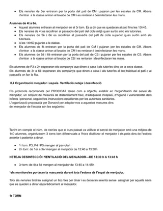 ● Els nens/es de 3er entraran per la porta del pati de CM i pujaran per les escales de CM. Abans
d’entrar a la classe aniran al lavabo de CM i es rentaran i desinfectaran les mans.
Alumnes de 4t a 6è.
● Aquest alumnes entraran al menjador en el 3r torn. És a dir que es quedaran al patí fins les 13h45.
● Els nens/es de 4t es recolliran al passadís del patí del cicle mitjà quan surtin amb els tutors/es.
● Els nens/es de 5è i 6è es recolliran al passadís del patí de cicle superior quan surtin amb els
tutors/es.
● A les 14h50 pujaran a la classe.
● Els alumnes de 4t entraran per la porta del pati de CM i pujaran per les escales de CM. Abans
d’entrar a la classe aniran al lavabo de CM i es rentaran i desinfectaran les mans.
● Els alumnes de 5è i 6è entraran per la porta del pati de CS i pujaran per les escales de CS. Abans
d’entrar a la classe aniran al lavabo de CS i es rentaran i desinfectaran les mans.
Els alumnes de P3 a 2n esperaran els companys que dinen a casa i als tutor/es dins de la seva classe.
Els alumnes de 3r a 6è esperaran els companys que dinen a casa i als tutor/es al lloc habitual al pati o al
passadís on fan la fila.
8.4 Organització menjador i espais. Ventilació neteja i desinfecció
Els protocols recomanats pel PROCICAT tenen com a objectiu establir en l'organització del servei de
menjador, un conjunt de mesures de distanciament físic, d'adequació d'espais, d'higiene i vulnerabilitat dels
infants i personal, seguint les instruccions establertes per les autoritats sanitàries.
L'organització proposada per Donavol per adaptar-nos a aquestes mesures dins
del menjador de l'escola són les següents:
Tenint en compte el núm. de nen/es que el curs passat va utilitzar el servei de menjador amb una mitjana de
140 alumnes, organitzarem 3 torns ben diferenciats a l'hora d'utilitzar el menjador i els patis dins de l'estona
anterior i posterior a dinar.
● 1r torn: P3, P4 i P5 mengen al parvulari
● 2n torn: de 1er a 3er mengen al menjador de 12:40 a 13:30h
NETEJA DESINFECCIÓ I VENTILACIÓ DEL MENJADOR—DE 13:30 h A 13:45 h
● 3r torn: de 4t a 6è mengen al menjador de 13:45 a 14:45h
*els monitors/es portaran la mascareta durant tota l'estona de l'espai de menjador.
Tots els nens/es tindran assignat un lloc fixe per dinar i es deixaran seients sense assignar per aquells nens
que es queden a dinar esporàdicament al menjador.
1r TORN
 
