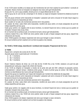 A les 12:25 seran recollits a la classe per els monitors/es tal com hem explicat el punt anterior i conduits al
menjador. Abans d’entrar al menjador es netejaran les mans amb gel hidroalcohòlic.
El grup de 1er, com a grup estable, dinarà junt en un espai diferenciat de 2n i 3er.
Tant el grup de 2n com de 3er, al barrejar A i B, tindran un espai al menjador mantenint la distància durant el
dinar.
Tots els grups entraran amb mascareta al menjador i passaran pel carro a buscar el 1er plat. Quan seguin a
la taula es trauran la mascareta per dinar.
Quan acabin el 1er plat, els monitors/es serviran el 2n i les postres.
En acabar de dinar, cada infant amb mascareta, recollirà els seus estris a la taula assignada de punt de
neteja especifica pel seu grup.
Cada grup sortirà a la vegada amb la seva monitora, no donant l'opció de nens o nenes que es queden al
menjador menjant més al seu ritme.
En el moment de la sortida al pati, el monitor/a tornarà a donar gel hidroalcohòlic.
L'estona restant fins a les 14h45 els nens podran estar al pati a l'espai assignat pel seu grup, seguint les
indicacions de l’escola.
A les 14h45 pujaran a la classe i esperaran als nens que mengen a casa i al tutor/a.
En el punt anterior ja hem explicat com es faria la pujada a les classes.
De 13h30 a 13h45 neteja, desinfecció i ventilació del menjador. Preparació del 3er torn.
3r TORN
Aquest torn, compren els cursos de 4t, 5è i 6è
Aquests grups seran supervisats per 3 monitores:
● 4t: 1 monitor/a
● 5è: 1 monitor/a
● 6è: 1 monitor/a
Duran l’estona d’abans de dinar, es a dir des de les 12:30h fins a les 13:45h, restaran a la part de pati
assignada per cada grup, seguint els criteris de l’escola.
A les 13:45 es dirigiran al menjador a través de la porta del pati del CM i utilitzant el passadís central,
ordenadament i deixant temps i distància entre grups. 4t serà el primer grup en entrar i 6è l’últim. Abans
d’entrar es desinfectaran les mans amb gel hidroalcohòlic.
Aquest tres grups es repartiran per l’espai del menjador per mantenir les distàncies de seguretat.
Tots els grups entraran amb mascareta al menjador i passaran pel carro a buscar el 1er plat. Quan seguin a
la taula es trauran la mascareta per dinar.
Quan acabin el 1er plat, els monitors/es serviran el 2n i les postres.
En acabar de dinar, cada infant amb mascareta, recollirà els seus estris a la taula assignada de punt de
neteja especifica pel seu grup.
Cada grup sortirà a la vegada amb la seva monitora, no donant l'opció de nens o nenes que es queden al
menjador menjant més al seu ritme.
En el moment de la sortida al pati, el monitor/a tornarà a donar gel hidroalcohòlic.
L'estona restant fins a les 14h45 els nens podran estar al pati a l'espai assignat pel seu grup, seguint les
indicacions de l’escola.
A les 14h45 pujaran a la classe i esperaran als nens que mengen a casa i al tutor/a.
En el punt anterior ja hem explicat com es faria la pujada a les classes.
 