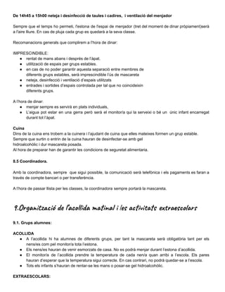 De 14h45 a 15h00 neteja i desinfecció de taules i cadires, i ventilació del menjador
Sempre que el temps ho permeti, l'estona de l'espai de menjador (tret del moment de dinar pròpiament)serà
a l'aire lliure. En cas de pluja cada grup es quedarà a la seva classe.
Recomanacions generals que complirem a l’hora de dinar:
IMPRESCINDIBLE:
● rentat de mans abans i després de l’àpat.
● utilització de espais per grups estables.
● en cas de no poder garantir aquesta separació entre membres de
diferents grups estables, serà imprescindible l’ús de mascareta
● neteja, desinfecció i ventilació d’espais utilitzats
● entrades i sortides d’espais controlada per tal que no coincideixin
diferents grups.
A l’hora de dinar:
● menjar sempre es servirà en plats individuals,
● L’aigua pot estar en una gerra però serà el monitor/a qui la serveixi o bé un únic infant encarregat
durant tot l’àpat.
Cuina
Dins de la cuina ens trobem a la cuinera i l’ajudant de cuina que elles mateixes formen un grup estable.
Sempre que surtin o entrin de la cuina hauran de desinfectar-se amb gel
hidroalcohòlic i dur mascareta posada.
Al hora de preparar han de garantir les condicions de seguretat alimentaria.
8.5 Coordinadora.
Amb la coordinadora, sempre que sigui possible, la comunicació serà telefònica i els pagaments es faran a
través de compte bancari o per transferència.
A l’hora de passar llista per les classes, la coordinadora sempre portarà la mascareta.
9.Organització de l’acollida matinal i les activitats extraescolars
9.1. Grups alumnes:
ACOLLIDA
● A l’acollida hi ha alumnes de diferents grups, per tant la mascareta serà obligatòria tant per els
nens/es com pel monitor/a tota l’estona.
● Els nens/es hauran de venir esmorzats de casa. No es podrà menjar durant l’estona d’acollida.
● El monitor/a de l’acollida prendre la temperatura de cada nen/a quan arribi a l’escola. Els pares
hauran d’esperar que la temperatura sigui correcte. En cas contrari, no podrà quedar-se a l’escola.
● Tots els infants s’hauran de rentar-se les mans o posar-se gel hidroalcohòlic.
EXTRAESCOLARS:
 