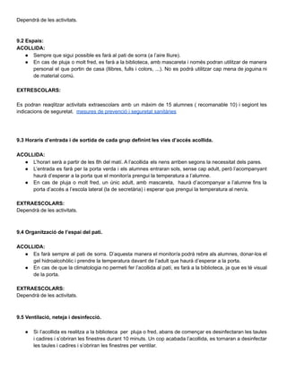 Dependrà de les activitats.
9.2 Espais:
ACOLLIDA:
● Sempre que sigui possible es farà al pati de sorra (a l’aire lliure).
● En cas de pluja o molt fred, es farà a la biblioteca, amb mascareta i només podran utilitzar de manera
personal el que portin de casa (llibres, fulls i colors, ...). No es podrà utilitzar cap mena de joguina ni
de material comú.
EXTRESCOLARS:
Es podran reaqlitzar activitats extraescolars amb un màxim de 15 alumnes ( recomanable 10) i segiont les
indicacions de seguretat. mesures de prevenció i seguretat sanitàries
9.3 Horaris d’entrada i de sortida de cada grup definint les vies d’accés acollida.
ACOLLIDA:
● L’horari serà a partir de les 8h del matí. A l’acollida els nens arriben segons la necessitat dels pares.
● L’entrada es farà per la porta verda i els alumnes entraran sols, sense cap adult, però l’acompanyant
haurà d’esperar a la porta que el monitor/a prengui la temperatura a l’alumne.
● En cas de pluja o molt fred, un únic adult, amb mascareta, haurà d’acompanyar a l’alumne fins la
porta d’accés a l’escola lateral (la de secretària) i esperar que prengui la temperatura al nen/a.
EXTRAESCOLARS:
Dependrà de les activitats.
9.4 Organització de l’espai del pati.
ACOLLIDA:
● Es farà sempre al pati de sorra. D’aquesta manera el monitor/a podrà rebre als alumnes, donar-los el
gel hidroalcohòlic i prendre la temperatura davant de l’adult que haurà d’esperar a la porta.
● En cas de que la climatologia no permeti fer l’acollida al patí, es farà a la biblioteca, ja que es té visual
de la porta.
EXTRAESCOLARS:
Dependrà de les activitats.
9.5 Ventilació, neteja i desinfecció.
● Si l’acollida es realitza a la biblioteca per pluja o fred, abans de començar es desinfectaran les taules
i cadires i s’obriran les finestres durant 10 minuts. Un cop acabada l’acollida, es tornaran a desinfectar
les taules i cadires i s’obriran les finestres per ventilar.
 