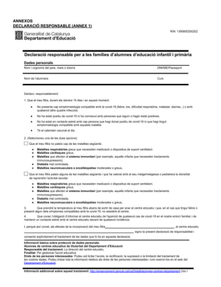 ANNEXOS
DECLARACIÓ RESPONSABLE (ANNEX 1)
R/N: 13958/ED00202
Declaració responsable per a les famílies d’alumnes d’educació infantil i primària
Dades personals
Nom i cognoms del pare, mare o tutor/a DNI/NIE/Passaport
Nom de l’alumne/a Curs
Declaro, responsablement:
1. Que el meu fill/a, durant els darrers 14 dies i en aquest moment:
● No presenta cap simptomatologia compatible amb la covid-19 (febre, tos, dificultat respiratòria, malestar, diarrea...) o amb
qualsevol altre quadre infecciós.
● No ha estat positiu de covid-19 ni ha conviscut amb persones que siguin o hagin estat positives.
● No ha estat en contacte estret amb cap persona que hagi donat positiu de covid-19 ni que hagi tingut
simptomatologia compatible amb aquesta malaltia.
● Té el calendari vacunal al dia.
2. (Seleccioneu una de les dues opcions)
Que el meu fill/a no pateix cap de les malalties següents:
● Malalties respiratòries greus que necessiten medicació o dispositius de suport ventilatori.
● Malalties cardíaques greus.
● Malalties que afecten al sistema immunitari (per exemple, aquells infants que necessiten tractaments
immunosupressors).
● Diabetis mal controlada.
● Malalties neuromusculars o encefalopaties moderades o greus.
Que el meu fill/a pateix alguna de les malalties següents i que he valorat amb el seu metge/metgessa o pediatre/a la idoneïtat
de reprendre l’activitat escolar:
● Malalties respiratòries greus que necessiten medicació o dispositius de suport ventilatori.
● Malalties cardíaques greus.
● Malalties que afecten el sistema immunitari (per exemple, aquells infants que necessiten tractaments
immunosupressors).
● Diabetis mal controlada.
● Malalties neuromusculars o encefalopaties moderades o greus.
3. Que prendré la temperatura al meu fill/a abans de sortir de casa per anar al centre educatiu i que, en el cas que tingui febre o
presenti algun dels símptomes compatibles amb la covid-19, no assistirà al centre.
4. Que conec l’obligació d’informar el centre educatiu de l'aparició de qualsevol cas de covid-19 en el nostre entorn familiar i de
mantenir un contacte estret amb el centre educatiu davant de qualsevol incidència.
I, perquè així consti, als efectes de la incorporació del meu fill/a , al centre educatiu
, signo la present declaració de responsabilitat i
consento explícitament el tractament de les dades que hi ha en aquesta declaració.
Informació bàsica sobre protecció de dades personals:
Alumnes de centres educatius de titularitat del Departament d'Educació
Responsable del tractament: La direcció del centre educatiu.
Finalitat: Per gestionar l'acció educativa.
Drets de les persones interessades: Podeu sol·licitar l’accés, la rectificació, la supressió o la limitació del tractament de
les vostres dades. Podeu trobar tota la informació relativa als drets de les persones interessades i com exercir-los en el web del
Departament d'Educació.
Informació addicional sobre aquest tractament: http://ensenyament.gencat.cat/ca/Detall/alumnes-centres-departament Lloc i
 
