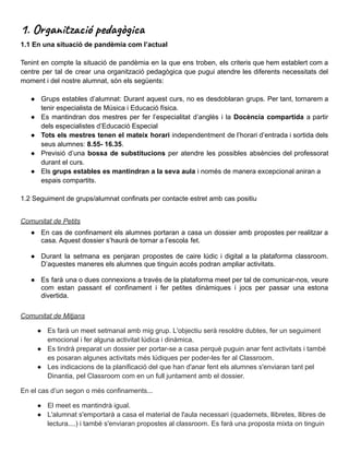 1. Organització pedagògica
1.1 En una situació de pandèmia com l’actual
Tenint en compte la situació de pandèmia en la que ens troben, els criteris que hem establert com a
centre per tal de crear una organització pedagògica que pugui atendre les diferents necessitats del
moment i del nostre alumnat, són els següents:
● Grups estables d’alumnat: Durant aquest curs, no es desdoblaran grups. Per tant, tornarem a
tenir especialista de Música i Educació física.
● Es mantindran dos mestres per fer l’especialitat d’anglès i la Docència compartida a partir
dels especialistes d’Educació Especial
● Tots els mestres tenen el mateix horari independentment de l’horari d’entrada i sortida dels
seus alumnes: 8.55- 16.35.
● Previsió d’una bossa de substitucions per atendre les possibles absències del professorat
durant el curs.
● Els grups estables es mantindran a la seva aula i només de manera excepcional aniran a
espais compartits.
1.2 Seguiment de grups/alumnat confinats per contacte estret amb cas positiu
Comunitat de Petits
● En cas de confinament els alumnes portaran a casa un dossier amb propostes per realitzar a
casa. Aquest dossier s’haurà de tornar a l’escola fet.
● Durant la setmana es penjaran propostes de caire lúdic i digital a la plataforma classroom.
D’aquestes maneres els alumnes que tinguin accés podran ampliar activitats.
● Es farà una o dues connexions a través de la plataforma meet per tal de comunicar-nos, veure
com estan passant el confinament i fer petites dinàmiques i jocs per passar una estona
divertida.
Comunitat de Mitjans
● Es farà un meet setmanal amb mig grup. L'objectiu serà resoldre dubtes, fer un seguiment
emocional i fer alguna activitat lúdica i dinàmica.
● Es tindrà preparat un dossier per portar-se a casa perquè puguin anar fent activitats i també
es posaran algunes activitats més lúdiques per poder-les fer al Classroom.
● Les indicacions de la planificació del que han d'anar fent els alumnes s'enviaran tant pel
Dinantia, pel Classroom com en un full juntament amb el dossier.
En el cas d’un segon o més confinaments...
● El meet es mantindrà igual.
● L'alumnat s'emportarà a casa el material de l'aula necessari (quadernets, llibretes, llibres de
lectura....) i també s'enviaran propostes al classroom. Es farà una proposta mixta on tinguin
 