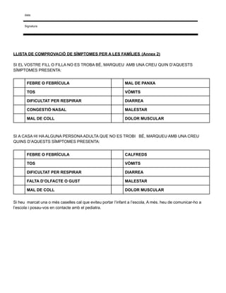 data
Signatura
LLISTA DE COMPROVACIÓ DE SÍMPTOMES PER A LES FAMÍLIES (Annex 2)
SI EL VOSTRE FILL O FILLA NO ES TROBA BÉ, MARQUEU AMB UNA CREU QUIN D’AQUESTS
SÍMPTOMES PRESENTA:
FEBRE O FEBRÍCULA MAL DE PANXA
TOS VÒMITS
DIFICULTAT PER RESPIRAR DIARREA
CONGESTIÓ NASAL MALESTAR
MAL DE COLL DOLOR MUSCULAR
SI A CASA HI HA ALGUNA PERSONA ADULTA QUE NO ES TROBI BÉ, MARQUEU AMB UNA CREU
QUINS D’AQUESTS SÍMPTOMES PRESENTA:
FEBRE O FEBRÍCULA CALFREDS
TOS VÒMITS
DIFICULTAT PER RESPIRAR DIARREA
FALTA D’OLFACTE O GUST MALESTAR
MAL DE COLL DOLOR MUSCULAR
Si heu marcat una o més caselles cal que eviteu portar l’infant a l’escola, A més. heu de comunicar-ho a
l’escola i posau-vos en contacte amb el pediatra.
 