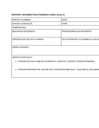 REGISTRE I SEGUIMENT DELS POSSIBLES CASOS ( Annex 4)
NOM DE L’ALUMNE/A: GRUP:
DATA DE LA DETECCIÓ: HORA:
TEMPERATURA:
MESTRA DE REFERÈNCIA: PROFESSIONALS NO REFERENTS:
PERSONA QUE TRUCA A LA FAMÍLIA;: QUI VE A BUSCAR A L’ALUMNE/A A L’ESCOL
DADES D’INTERÈS:
INSTRUCCIONS SALUT:
● PERSONA DE SALUT AMB QUI ES MANTÉ EL CONTACTE I CENTRE D’ATENCIÓ PRIMÀRIA:
● PERSONA REFERENT DEL CENTRE PELS CONTACTES AMB SALUT I QUE FARÀ EL SEGUIMENT
 