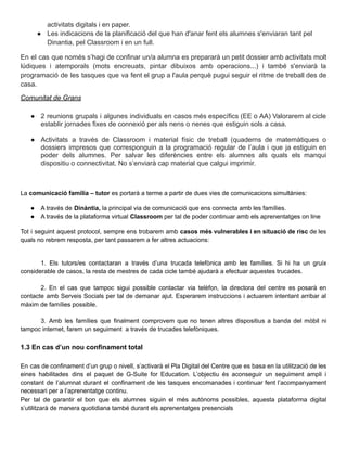 activitats digitals i en paper.
● Les indicacions de la planificació del que han d'anar fent els alumnes s'enviaran tant pel
Dinantia, pel Classroom i en un full.
En el cas que només s’hagi de confinar un/a alumna es prepararà un petit dossier amb activitats molt
lúdiques i atemporals (mots encreuats, pintar dibuixos amb operacions...) i també s'enviarà la
programació de les tasques que va fent el grup a l'aula perquè pugui seguir el ritme de treball des de
casa.
Comunitat de Grans
● 2 reunions grupals i algunes individuals en casos més específics (EE o AA) Valorarem al cicle
establir jornades fixes de connexió per als nens o nenes que estiguin sols a casa.
● Activitats a través de Classroom i material físic de treball (quaderns de matemàtiques o
dossiers impresos que corresponguin a la programació regular de l’aula i que ja estiguin en
poder dels alumnes. Per salvar les diferències entre els alumnes als quals els manqui
dispositiu o connectivitat. No s’enviarà cap material que calgui imprimir.
La comunicació família – tutor es portarà a terme a partir de dues vies de comunicacions simultànies:
● A través de Dinàntia, la principal via de comunicació que ens connecta amb les famílies.
● A través de la plataforma virtual Classroom per tal de poder continuar amb els aprenentatges on line
Tot i seguint aquest protocol, sempre ens trobarem amb casos més vulnerables i en situació de risc de les
quals no rebrem resposta, per tant passarem a fer altres actuacions:
1. Els tutors/es contactaran a través d’una trucada telefònica amb les famílies. Si hi ha un gruix
considerable de casos, la resta de mestres de cada cicle també ajudarà a efectuar aquestes trucades.
2. En el cas que tampoc sigui possible contactar via telèfon, la directora del centre es posarà en
contacte amb Serveis Socials per tal de demanar ajut. Esperarem instruccions i actuarem intentant arribar al
màxim de famílies possible.
3. Amb les famílies que finalment comprovem que no tenen altres dispositius a banda del mòbil ni
tampoc internet, farem un seguiment a través de trucades telefòniques.
1.3 En cas d’un nou confinament total
En cas de confinament d’un grup o nivell, s’activarà el Pla Digital del Centre que es basa en la utilització de les
eines habilitades dins el paquet de G-Suite for Education. L’objectiu és aconseguir un seguiment ampli i
constant de l’alumnat durant el confinament de les tasques encomanades i continuar fent l’acompanyament
necessari per a l’aprenentatge continu.
Per tal de garantir el bon que els alumnes siguin el més autònoms possibles, aquesta plataforma digital
s’utilitzarà de manera quotidiana també durant els aprenentatges presencials
 