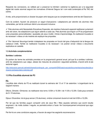 Respecte les connexions, es vetllarà per a preservar la intimitat i extremar la vigilància per a la seguretat
digital del nostre alumnat seguint les normatives d’Internet Segura tal i com està contemplat al Pla TAC del
centre.
A més, se’ls proporcionarà un dossier de paper amb tasques que es complementaran amb les del Classroom.
Com és evident, haurem de preveure un seguit d’actuacions i adaptacions per atendre els alumnes més
vulnerables, per tal de continuar oferint una educació inclusiva:
✓ Pels alumnes amb Necessitats Educatives Especials, els mestres d’educació especial realitzaran juntament
amb els tutors, les adaptacions que siguin adients a cada cas. Pels alumnes que tinguin un PI es programaran
unes propostes personalitzades i ajustades als seus nivells i ritmes d’aprenentatge. Es realitzaran trucades si
és necessari i vídeos on els mestres els expliquin les propostes.
✓ Per l’alumnat Nouvingut també s’adaptaran les propostes en funció del grau d’adquisició de la llengua de
cadascun d’ells. També es realitzaran trucades si és necessari i es podran enviar vídeos o documents
explicatius en castellà.
1.3 Activitats complementàries
Sortides i colònies
Es podran dur terme les activitats previstes en la programació general anual, pel que fa a sortides i colònies,
amb les adaptacions que calgui, ateses les mesures de prevenció i seguretat sanitàries, d’acord amb el pla
sectorial vigent.
http://educacio.gencat.cat/web/shared/continguts_per_compartir/ENS/salut-escola/documentacio/escoles/pla-a
ctuacio-extraescolars-colonies.pdf
1.5 Pla d’acollida alumnat de P3
P3:
L’acollida dels infants de P3 es realitzarà durant la setmana del 13 al 17 de setembre i s’organitzarà de la
següent manera:
Dilluns, Dimarts i Dimecres: es realitzaran dos torns: 8.55h a 10.30h i de 11.00 a 12.25h. Cada grup constarà
de 9 i 10 alumnes.
Dijous i Divendres: tot el grup sencer (19 alumnes), vindran únicament durant el matí de 8.55h a 12.25h.
Per tal que les famílies puguin compartir amb els seus fills i filles aquesta setmana que sovint resulta
angoixant i de molts dubtes i neguits, es permetrà entrar a l’aula i fer l’acompanyament emocional que sigui
necessari.
Per fer-ho en unes condicions segures, s’hauran de seguir les següents recomanacions:
 