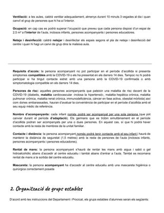 Ventilació: a les aules, caldrà ventilar adequadament, almenys durant 10 minuts 3 vegades al dia i quan
canviï el grup de persones que hi ha a l’interior.
Ocupació: en cap cas es podrà superar l’ocupació que preveu que cada persona disposi d’un espai de
2,5 m² a l’interior de l’aula, inclosos infants, persones acompanyants i persones educadores.
Neteja i desinfecció: caldrà netejar i desinfectar els espais segons el pla de neteja i desinfecció del
centre i quan hi hagi un canvi de grup dins la mateixa aula.
Requisits d’accés: la persona acompanyant no pot participar en el període d’acollida si presenta
símptomes compatibles amb la COVID-19 o els ha presentat en els darrers 14 dies. Tampoc no hi podrà
participar si ha tingut contacte estret amb una persona amb la COVID-19 confirmada o amb
simptomatologia compatible en els darrers 14 dies.
Persones de risc: aquelles persones acompanyants que pateixin una malaltia de risc davant de la
COVID-19 (diabetis, malaltia cardiovascular -inclosa la hipertensió-, malaltia hepàtica crònica, malaltia
pulmonar crònica, malaltia renal crònica, immunodeficiència, càncer en fase activa, obesitat mòrbida) així
com dones embarassades, hauran d’avaluar la conveniència de participar en el període d’acollida amb el
seu equip mèdic de referència.
Nombre d’acompanyants: cada infant només podrà ser acompanyat per una sola persona (que pot
canviar durant el període d’adaptació). Els germans que es trobin simultàniament en el període
d’acollida podran ser acompanyats per una o dues persones. En aquest cas, sí que hi podrà haver
contacte amb la resta de membres de la unitat familiar.
Contacte i distància: la persona acompanyant només podrà tenir contacte amb el seu infant i haurà de
mantenir la distància de seguretat (1,5 metres) amb la resta de persones de l’aula (inclosos infants,
persones acompanyants i persones educadores).
Rentat de mans: la persona acompanyant s’haurà de rentar les mans amb aigua i sabó o gel
hidroalcohòlic abans d’accedir al centre educatiu i també abans d’entrar a l’aula. També es recomana
rentat de mans a la sortida del centre educatiu.
Mascareta: la persona acompanyant ha d’accedir al centre educatiu amb una mascareta higiènica o
quirúrgica correctament posada
2. Organització de grups estables
D’acord amb les instruccions del Departament i Procicat, els grups estables d’alumnes seran els següents:
 