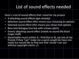 List of sound effects needed
Here's a list of sound effects that I need for my project
• 3 attacking sound effects (got already)
• Selection sound effect (this means your choosing an option)
• Selected sound effect (this means you chose that option)
• Boss text dialogue (me but with a lower pitch)
• Enemy attacking sound effect (needs to sound like black
magic stuff)
• Good battle music (either A. I find that or B. ask one of my
friends if they “can” make me a quick song)(I do have one
ready but would like to find one that I know I can use
without copyright claims :/)
 