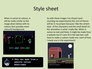 Style sheet
When it comes to colours, it
will be really similar to the
image down below with its
colours (but possibly more
colourful background.
So with these images I've chosen (and
counting my experiments) this sort of theme
will be in my project because I like the certain
style of the characters and the small detail on
the animation is what I really like. When it
comes to text and fonts, It might be made from
a website but if I cant fit in the text box I will
have to make a custom made one. (sort of how
I made one in the experiment)
 