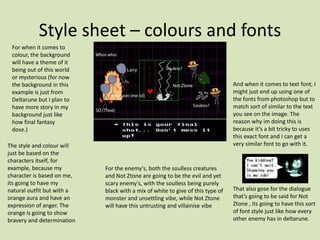 Style sheet – colours and fonts
For when it comes to
colour, the background
will have a theme of it
being out of this world
or mysterious (for now
the background in this
example is just from
Deltarune but I plan to
have more story in my
background just like
how final fantasy
dose.)
The style and colour will
just be based on the
characters itself, for
example, because my
character is based on me,
its going to have my
natural outfit but with a
orange aura and have an
expression of anger. The
orange is going to show
bravery and determination
For the enemy's, both the soulless creatures
and Not Ztone are going to be the evil and yet
scary enemy's, with the soulless being purely
black with a mix of white to give of this type of
monster and unsettling vibe, while Not Ztone
will have this untrusting and villainise vibe
And when it comes to text font, I
might just end up using one of
the fonts from photoshop but to
match sort of similar to the text
you see on the image. The
reason why im doing this is
because it’s a bit tricky to uses
this exact font and I can get a
very similar font to go with it.
That also gose for the dialogue
that’s going to be said for Not
Ztone , its going to have this sort
of font style just like how every
other enemy has in deltarune.
 