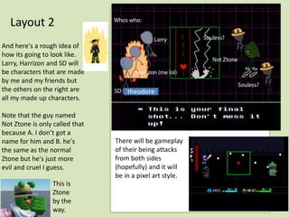 Layout 2
And here's a rough idea of
how its going to look like.
Larry, Harrizon and SD will
be characters that are made
by me and my friends but
the others on the right are
all my made up characters.
Note that the guy named
Not Ztone is only called that
because A. I don’t got a
name for him and B. he's
the same as the normal
Ztone but he's just more
evil and cruel I guess.
This is
Ztone
by the
way.
There will be gameplay
of their being attacks
from both sides
(hopefully) and it will
be in a pixel art style.
theodore
 
