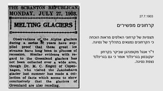 27.7.1903
‫מפשירים‬ ‫קרחונים‬
‫הוכחה‬ ‫מראות‬ ‫האלפים‬ ‫קרחוני‬ ‫של‬ ‫תצפיות‬
‫נסיגה‬ ‫של‬ ‫בתהליך‬ ‫נמצאים‬ ‫הקרחונים‬ ‫כי‬
.
‫ד‬
"
‫בקרחון‬ ‫שביקר‬ ‫מקופנהגן‬ ‫אנגל‬ ‫ר‬
‫בגרינלנד‬ ‫גם‬ ‫כי‬ ‫אומר‬ ‫בגרינלנד‬ ‫יעקובסון‬
‫נסיגה‬ ‫נצפת‬
.
 