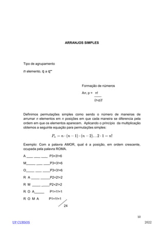 10
ARRANJOS SIMPLES
Tipo de agrupamento
n elemento, q a q
Formação de números
An, p = n!
(n-p)!
Definimos permutações simples como sendo o número de maneiras de
arrumar n elementos em n posições em que cada maneira se diferencia pela
ordem em que os elementos aparecem. Aplicando o princípio da multiplicação
obtemos a seguinte equação para permutações simples:
Exemplo: Com a palavra AMOR, qual é a posição, em ordem crescente,
ocupada pela palavra ROMA.
A P3=3!=6
M _ P3=3!=6
O P3=3!=6
R A P2=2!=2
R M _ P2=2!=2
R O A P1=1!=1
R O M A P1=1!=1
24
UP CURSOS 2022
 