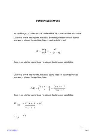 11
COMBINAÇÕES SIMPLES
Na combinação, a ordem em que os elementos são tomados não é importante.
Quando a ordem não importa, mas cada elemento pode ser contado apenas
uma vez, o número de combinações é o coeficiente binomial:
Onde n é o total de elementos e r o número de elementos escolhidos.
Quando a ordem não importa, mas cada objeto pode ser escolhido mais de
uma vez, o número de combinações é:
Onde n é o total de elementos e r o número de elementos escolhidos.
C
10,4
= 10 . 9 . 8 . 7 = 210
4 . 3 . 2 . 1
C = 1
3,3
UP CURSOS 2022
 