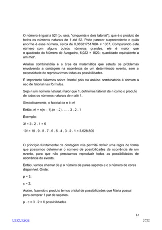 12
O número é igual a 52! (ou seja, "cinquenta e dois fatorial"), que é o produto de
todos os números naturais de 1 até 52. Pode parecer surpreendente o quão
enorme é esse número, cerca de 8,065817517094 × 1067. Comparando este
número com alguns outros números grandes, ele é maior que
o quadrado do Número de Avogadro, 6,022 × 1023, quantidade equivalente a
um mol".
Análise combinatória é a área da matemática que estuda os problemas
envolvendo a contagem na ocorrência de um determinado evento, sem a
necessidade de reproduzirmos todas as possibilidades.
É importante falarmos sobre fatorial pois na análise combinatória é comum o
uso de fatorial nas fórmulas.
Seja n um número natural, maior que 1, definimos fatorial de n como o produto
de todos os números naturais de n até 1.
Simbolicamente, o fatorial de n é: n!
Então, n! = n(n – 1).(n – 2) . … . 3 . 2 . 1
Exemplo:
3! = 3 . 2 . 1 = 6
10! = 10 . 9 . 8 . 7 . 6 . 5 . 4 . 3 . 2 . 1 = 3.628.800
O princípio fundamental da contagem nos permite definir uma regra de forma
que possamos determinar o número de possibilidades de ocorrência de um
evento, para que não precisamos reproduzir todas as possibilidades de
ocorrência do evento.
Então, vamos chamar de p o número de pares sapatos e c o número de cores
disponível. Onde:
p = 3;
c = 2.
Assim, fazendo o produto temos o total de possibilidades que Maria possui
para comprar 1 par de sapatos.
p . c = 3 . 2 = 6 possibilidades
UP CURSOS 2022
 