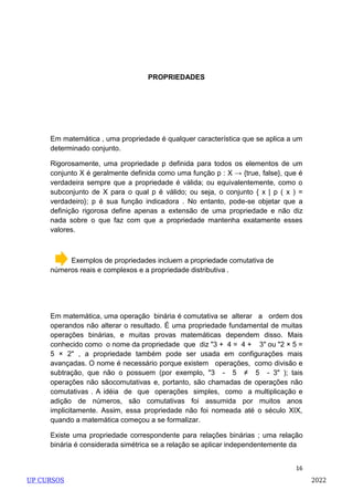 16
PROPRIEDADES
Em matemática , uma propriedade é qualquer característica que se aplica a um
determinado conjunto.
Rigorosamente, uma propriedade p definida para todos os elementos de um
conjunto X é geralmente definida como uma função p : X → {true, false}, que é
verdadeira sempre que a propriedade é válida; ou equivalentemente, como o
subconjunto de X para o qual p é válido; ou seja, o conjunto { x | p ( x ) =
verdadeiro}; p é sua função indicadora . No entanto, pode-se objetar que a
definição rigorosa define apenas a extensão de uma propriedade e não diz
nada sobre o que faz com que a propriedade mantenha exatamente esses
valores.
Exemplos de propriedades incluem a propriedade comutativa de
números reais e complexos e a propriedade distributiva .
Em matemática, uma operação binária é comutativa se alterar a ordem dos
operandos não alterar o resultado. É uma propriedade fundamental de muitas
operações binárias, e muitas provas matemáticas dependem disso. Mais
conhecido como o nome da propriedade que diz "3 + 4 = 4 + 3" ou "2 × 5 =
5 × 2" , a propriedade também pode ser usada em configurações mais
avançadas. O nome é necessário porque existem operações, como divisão e
subtração, que não o possuem (por exemplo, "3 - 5 ≠ 5 - 3" ); tais
operações não sãocomutativas e, portanto, são chamadas de operações não
comutativas . A idéia de que operações simples, como a multiplicação e
adição de números, são comutativas foi assumida por muitos anos
implicitamente. Assim, essa propriedade não foi nomeada até o século XIX,
quando a matemática começou a se formalizar.
Existe uma propriedade correspondente para relações binárias ; uma relação
binária é considerada simétrica se a relação se aplicar independentemente da
UP CURSOS 2022
 