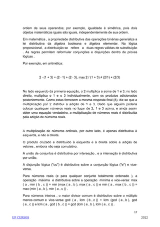 17
ordem de seus operandos; por exemplo, igualdade é simétrica, pois dois
objetos matemáticos iguais são iguais, independentemente de sua ordem.
Em matemática , a propriedade distributiva das operações binárias generaliza a
lei distributiva da álgebra booleana e álgebra elementar. Na lógica
proposicional, a distribuição se refere a duas regras válidas de substituição
. As regras permitem reformular conjunções e disjunções dentro de provas
lógicas .
Por exemplo, em aritmética:
2 ⋅ (1 + 3) = (2 ⋅ 1) + (2 ⋅ 3), mas 2 / (1 + 3) ≠ (2/1) + (2/3)
No lado esquerdo da primeira equação, o 2 multiplica a soma de 1 e 3; no lado
direito, multiplica o 1 e o 3 individualmente, com os produtos adicionados
posteriormente. Como estas fornecem a mesma resposta final (8), diz-se que a
multiplicação por 2 distribui a adição de 1 e 3. Dado que alguém poderia
colocar quaisquer números reais no lugar de 2, 1 e 3 acima, e ainda assim
obter uma equação verdadeira, a multiplicação de números reais é distribuída
pela adição de números reais.
A multiplicação de números ordinais, por outro lado, é apenas distributiva à
esquerda, e não à direita.
O produto cruzado é distribuído à esquerda e à direita sobre a adição de
vetores , embora não seja comutativo.
A união de conjuntos é distributiva por interseção , e a interseção é distributiva
por união.
A disjunção lógica ("ou") é distributiva sobre a conjunção lógica ("e") e vice-
versa.
Para números reais (e para qualquer conjunto totalmente ordenado ), a
operação máxima é distributiva sobre a operação mínima e vice-versa: max
( a , min ( b , c )) = min (max ( a , b ), max ( a , c )) e min ( a , max ( b , c )) =
max (min ( a , b ), min ( a , c )) .
Para números inteiros , o maior divisor comum é distributivo sobre o múltiplo
menos comum e vice-versa: gcd ( a , lcm ( b , c )) = lcm (gcd ( a , b ), gcd
( a , c )) e lcm ( a , gcd ( b , c )) = gcd (lcm ( a , b ), lcm ( a , c )) .
UP CURSOS 2022
 