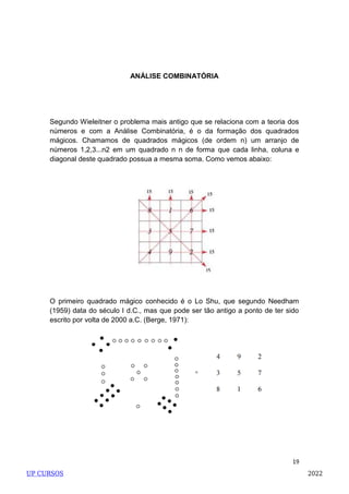 19
ANÁLISE COMBINATÓRIA
Segundo Wieleitner o problema mais antigo que se relaciona com a teoria dos
números e com a Análise Combinatória, é o da formação dos quadrados
mágicos. Chamamos de quadrados mágicos (de ordem n) um arranjo de
números 1,2,3...n2 em um quadrado n n de forma que cada linha, coluna e
diagonal deste quadrado possua a mesma soma. Como vemos abaixo:
O primeiro quadrado mágico conhecido é o Lo Shu, que segundo Needham
(1959) data do século I d.C., mas que pode ser tão antigo a ponto de ter sido
escrito por volta de 2000 a.C. (Berge, 1971):
UP CURSOS 2022
 