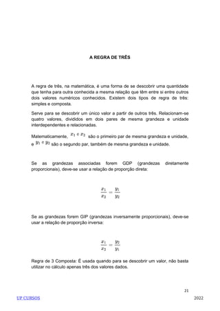 21
A REGRA DE TRÊS
A regra de três, na matemática, é uma forma de se descobrir uma quantidade
que tenha para outra conhecida a mesma relação que têm entre si entre outros
dois valores numéricos conhecidos. Existem dois tipos de regra de três:
simples e composta.
Serve para se descobrir um único valor a partir de outros três. Relacionam-se
quatro valores, divididos em dois pares de mesma grandeza e unidade
interdependentes e relacionadas.
Matematicamente, são o primeiro par de mesma grandeza e unidade,
e são o segundo par, também de mesma grandeza e unidade.
Se as grandezas associadas forem GDP (grandezas diretamente
proporcionais), deve-se usar a relação de proporção direta:
Se as grandezas forem GIP (grandezas inversamente proporcionais), deve-se
usar a relação de proporção inversa:
Regra de 3 Composta: É usada quando para se descobrir um valor, não basta
utilizar no cálculo apenas três dos valores dados.
UP CURSOS 2022
 
