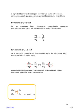 22
a1.b2 = a2.b1
A regra de três simples é usada para encontrar um quarto valor que não
conhecemos, desde que conheçamos apenas três dos valores no problema.
Diretamente proporcional
Se as grandezas forem diretamente proporcionais montamos
uma proporção em que um dos valores abaixo é desconhecido, assim:
Inversamente proporcional
Se as grandezas forem inversas, então montamos uma das proporções, sendo
um dos valores a incógnita, assim:
Como é inversamente proporcional invertemos uma das razões, depois
calculamos para achar o valor desconhecido.
UP CURSOS 2022
 
