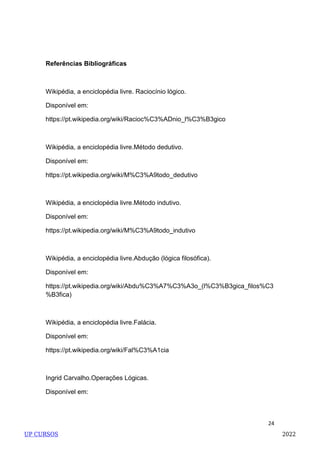 24
Referências Bibliográficas
Wikipédia, a enciclopédia livre. Raciocínio lógico.
Disponível em:
https://pt.wikipedia.org/wiki/Racioc%C3%ADnio_l%C3%B3gico
Wikipédia, a enciclopédia livre.Método dedutivo.
Disponível em:
https://pt.wikipedia.org/wiki/M%C3%A9todo_dedutivo
Wikipédia, a enciclopédia livre.Método indutivo.
Disponível em:
https://pt.wikipedia.org/wiki/M%C3%A9todo_indutivo
Wikipédia, a enciclopédia livre.Abdução (lógica filosófica).
Disponível em:
https://pt.wikipedia.org/wiki/Abdu%C3%A7%C3%A3o_(l%C3%B3gica_filos%C3
%B3fica)
Wikipédia, a enciclopédia livre.Falácia.
Disponível em:
https://pt.wikipedia.org/wiki/Fal%C3%A1cia
Ingrid Carvalho.Operações Lógicas.
Disponível em:
UP CURSOS 2022
 