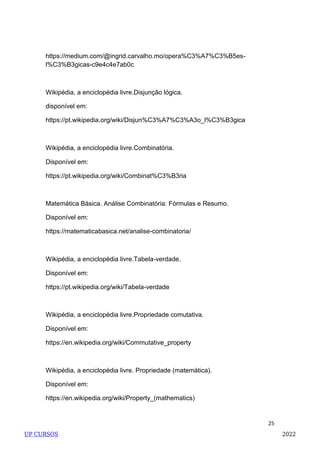 25
https://medium.com/@ingrid.carvalho.mo/opera%C3%A7%C3%B5es-
l%C3%B3gicas-c9e4c4e7ab0c
Wikipédia, a enciclopédia livre.Disjunção lógica.
disponível em:
https://pt.wikipedia.org/wiki/Disjun%C3%A7%C3%A3o_l%C3%B3gica
Wikipédia, a enciclopédia livre.Combinatória.
Disponível em:
https://pt.wikipedia.org/wiki/Combinat%C3%B3ria
Matemática Básica. Análise Combinatória: Fórmulas e Resumo.
Disponível em:
https://matematicabasica.net/analise-combinatoria/
Wikipédia, a enciclopédia livre.Tabela-verdade.
Disponível em:
https://pt.wikipedia.org/wiki/Tabela-verdade
Wikipédia, a enciclopédia livre.Propriedade comutativa.
Disponível em:
https://en.wikipedia.org/wiki/Commutative_property
Wikipédia, a enciclopédia livre. Propriedade (matemática).
Disponível em:
https://en.wikipedia.org/wiki/Property_(mathematics)
UP CURSOS 2022
 