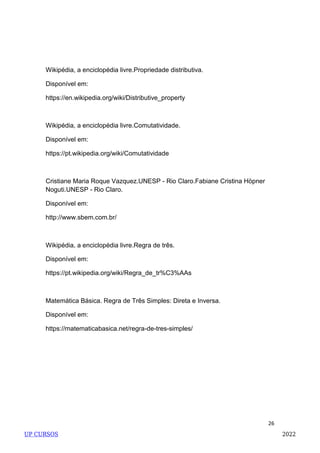 26
Wikipédia, a enciclopédia livre.Propriedade distributiva.
Disponível em:
https://en.wikipedia.org/wiki/Distributive_property
Wikipédia, a enciclopédia livre.Comutatividade.
Disponível em:
https://pt.wikipedia.org/wiki/Comutatividade
Cristiane Maria Roque Vazquez.UNESP - Rio Claro.Fabiane Cristina Höpner
Noguti.UNESP - Rio Claro.
Disponível em:
http://www.sbem.com.br/
Wikipédia, a enciclopédia livre.Regra de três.
Disponível em:
https://pt.wikipedia.org/wiki/Regra_de_tr%C3%AAs
Matemática Básica. Regra de Três Simples: Direta e Inversa.
Disponível em:
https://matematicabasica.net/regra-de-tres-simples/
UP CURSOS 2022
 