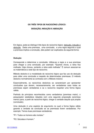 2
OS TRÊS TIPOS DE RACIOCÍNIO LÓGICO:
DEDUÇÃO, INDUÇÃO E ABDUÇÃO
Em lógica, pode-se distinguir três tipos de raciocínio lógico: dedução, indução e
abdução. Dada uma premissa, uma conclusão, e uma regra segundo a qual
a premissa implica a conclusão, eles podem ser explicados da seguinte forma:
Dedução
Corresponde a determinar a conclusão. Utiliza-se a regra e a sua premissa
para chegar a uma conclusão, por exemplo: "Quando chove, a relva fica
molhada. Hoje choveu, portanto a relva está molhada." É comum associar-se
os matemáticos a este tipo de raciocínio.
Método dedutivo é a modalidade de raciocínio lógico que faz uso da dedução
para obter uma conclusão a respeito de determinadas premissas. O método
dedutivo normalmente se contrasta com o Método indutivo
Essencialmente, os raciocínios dedutivos se caracterizam por apresentar
conclusões que devem, necessariamente, ser verdadeiras caso todas as
premissas sejam verdadeiras e se o raciocínio respeitar uma forma lógica
válida.
Partindo de princípios reconhecidos como verdadeiros (premissa maior), o
pesquisador estabelece relações com uma segunda proposição (premissa
menor) para, a partir de raciocínio lógico, chegar à verdade daquilo que propõe
(conclusão).
Uma dedução é uma espécie de argumento no qual a forma lógica válida
garante a verdade da conclusão se as premissas forem verdadeiras. Por
exemplo: Temos duas premissas verdadeiras:
"P1: Todos os homens são mortais."
"P2: Sócrates é homem."
UP CURSOS 2022
 