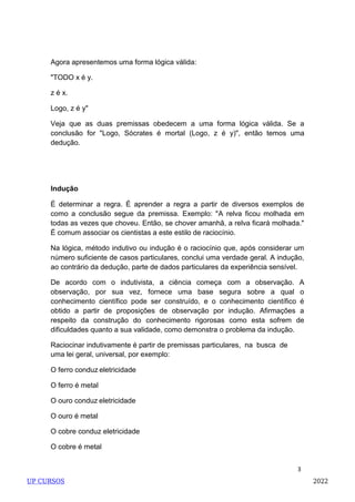 3
Agora apresentemos uma forma lógica válida:
"TODO x é y.
z é x.
Logo, z é y"
Veja que as duas premissas obedecem a uma forma lógica válida. Se a
conclusão for "Logo, Sócrates é mortal (Logo, z é y)", então temos uma
dedução.
Indução
É determinar a regra. É aprender a regra a partir de diversos exemplos de
como a conclusão segue da premissa. Exemplo: "A relva ficou molhada em
todas as vezes que choveu. Então, se chover amanhã, a relva ficará molhada."
É comum associar os cientistas a este estilo de raciocínio.
Na lógica, método indutivo ou indução é o raciocínio que, após considerar um
número suficiente de casos particulares, conclui uma verdade geral. A indução,
ao contrário da dedução, parte de dados particulares da experiência sensível.
De acordo com o indutivista, a ciência começa com a observação. A
observação, por sua vez, fornece uma base segura sobre a qual o
conhecimento científico pode ser construído, e o conhecimento científico é
obtido a partir de proposições de observação por indução. Afirmações a
respeito da construção do conhecimento rigorosas como esta sofrem de
dificuldades quanto a sua validade, como demonstra o problema da indução.
Raciocinar indutivamente é partir de premissas particulares, na busca de
uma lei geral, universal, por exemplo:
O ferro conduz eletricidade
O ferro é metal
O ouro conduz eletricidade
O ouro é metal
O cobre conduz eletricidade
O cobre é metal
UP CURSOS 2022
 