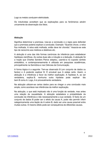 4
Logo os metais conduzem eletricidade.
Os indutivistas acreditam que as explicações para os fenômenos advém
unicamente da observação dos fatos.
Abdução
Significa determinar a premissa. Usa-se a conclusão e a regra para defender
que a premissa poderia explicar a conclusão. Exemplo: "Quando chove, a relva
fica molhada. A relva está molhada, então deve ter chovido." Associa-se este
tipo de raciocínio aos médicos e detetives etc.
A abdução é uma das três formas canónicas de inferência para estabelecer
hipóteses científicas. As outras duas são a indução e a dedução. A abdução foi
a noção que Charles Sanders Peirce adaptou, usando-a no suposto sentido
aristotélico, e contemporaneamente é utilizada em pesquisas acadêmicas,
principalmente na Semiótica e nas Ciências da Comunicação.
A forma lógica é a seguinte: Tem-se observado B (um conjunto de dados ou
factos) e A podendo explicar B. É provável que A esteja certo. Assim, a
abdução é a inferência a favor da melhor explicação. A hipótese A, ao ser
verdadeira, explica B. nenhuma outra hipótese pode explicar tão
bem B como A. Logo, A é provavelmente verdadeira.
Na abdução utilizam-se certos dados para se chegar a uma conclusão mais
ampla, como acontece nas inferências da melhor explicação.
Na abdução, o que está implicado não é uma função de verdade, mas antes
uma relação de causalidade. A abdução estabelece a probabilidade da
conclusão da inferência e não necessariamente a sua verdade. O facto de um
conjunto de dados B poder ser o efeito da causa A, pode não permitir inferir
categoricamente uma ilação de A sobre B, dado ser uma causa possível entre
muitas outras. O mesmo efeito pode ser consequência de diferentes causas.
UP CURSOS 2022
 