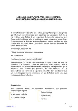 5
LÓGICAS ARGUMENTATIVAS: PROPOSIÇÕES, NEGAÇÃO,
CONJUNÇÃO, DISJUNÇÃO, CONDICIONAL, BICONDICIONAL
O termo falácia deriva do verbo latino fallere, que significa enganar. Designa-se
por falácia um raciocínio errado com aparência de verdadeiro. Na lógica e
na retórica, uma falácia é um argumento logicamente incoerente, sem
fundamento, inválido ou falho na tentativa de provar eficazmente o que alega.
Argumentos que se destinam à persuasão podem parecer convincentes para
grande parte do público apesar de conterem falácias, mas não deixam de ser
falsos por causa disso.
Por exemplo, se alguém diz:
"O fogo é quente e sei disso por dois motivos:
ele é vermelho; e
medi sua temperatura com um termômetro".
Nesse exemplo, foi de fato comprovado que o fogo é quente por meio da
premissa 2. A premissa 1 deve ser descartada como falaciosa, mas a
argumentação não está de todo destruída. O básico de um argumento é que a
conclusão deve decorrer das premissas. Se uma conclusão não é
consequência das premissas, o argumento é inválido. Deve-se observar que
um raciocínio pode incorrer em mais de um tipo de falácia, assim como que
muitas delas são semelhantes.
Proposições
São sentenças (frases) ou expressões matemáticas que possuem
indentificações lógicas.
p: Monique é modesta.
q: Gusttavo é belga
Valores Lógicos:
V (Verdadeiro)
F (Falso)
UP CURSOS 2022
 