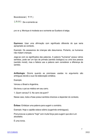 7
Bicondicional ( )
: Se e somente se
p q: Monique é modesta se e somente se Gusttavo é belga.
Equívoco: Usar uma afirmação com significado diferente do que seria
apropriado ao contexto.
Exemplo: Os assassinos de crianças são desumanos. Portanto, os humanos
não matam crianças.
Joga-se com os significados das palavras. A palavra "humanos" possui vários
sentidos, pode ser um tipo de primata (sentido biológico) ou uma boa pessoa
(sentido moral), mas a falácia usa a palavra sem considerar a diferença de
sentido.
Anfibologia: Ocorre quando as premissas usadas no argumento são
ambíguas devido a sua má elaboração sintática.
Exemplo:
Venceu o Brasil a Argentina.
Ele levou o pai ao médico em seu carro.
1. Quem venceu? 2. No carro de quem?
Nesse caso, toda a frase possui sentidos diversos a depender do contexto.
Ênfase: Enfatizar uma palavra para sugerir o contrário.
Exemplo: Hoje o capitão estava sóbrio (sugerindo embriaguez).
Pronuncia-se a palavra "hoje" com muita força para sugerir que ele é um
alcoólatra.
É uma ironia.
UP CURSOS 2022
 
