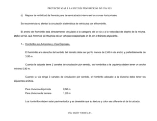 PROYECTO VIAL I. LA SECCIÓN TRANSVERSAL DE UNA VÍA.
ING. SIMÓN TORREALBA
d) Mejorar la visibilidad de frenado para la semicalzada interna en las curvas horizontales.
Se recomienda no alentar la circulación sistemática de vehículos por el hombrillo.
El ancho del hombrillo está directamente vinculado a la categoría de la vía y a la velocidad de diseño de la misma.
Debe ser tal, que minimice la influencia de un vehículo estacionado en él, en el tránsito adyacente.
1.- Hombrillos en Autopistas y Vías Expresas.
El hombrillo a la derecha del sentido del tránsito debe ser por lo menos de 2,40 m de ancho y preferiblemente de
3,00 m.
Cuando la calzada tiene 2 canales de circulación por sentido, los hombrillos a la izquierda deben tener un ancho
mínimo 0,90 m.
Cuando la vía tenga 3 canales de circulación por sentido, el hombrillo adosado a la divisoria debe tener los
siguientes anchos.
Para divisoria deprimida 0,90 m
Para divisoria de barrera 1,20 m
Los hombrillos deben estar pavimentados y es deseable que su textura y color sea diferente al de la calzada.
 