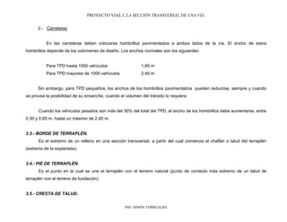 PROYECTO VIAL I. LA SECCIÓN TRANSVERSAL DE UNA VÍA.
ING. SIMÓN TORREALBA
2.- Carreteras
En las carreteras deben colocarse hombrillos pavimentados a ambos lados de la vía. El ancho de estos
hombrillos depende de los volúmenes de diseño. Los anchos normales son los siguientes:
Para TPD hasta 1000 vehículos 1,80 m
Para TPD mayores de 1000 vehículos 2,40 m
Sin embargo, para TPD pequeños, los anchos de los hombrillos pavimentados pueden reducirse, siempre y cuando
se provea la posibilidad de su ensanche, cuando el volumen del tránsito lo requiera.
Cuando los vehículos pesados son más del 30% del total del TPD, el ancho de los hombrillos debe aumentarse, entre
0,30 y 0,60 m, hasta un máximo de 2,40 m.
3.3.- BORDE DE TERRAPLÉN.
Es el extremo de un relleno en una sección transversal, a partir del cual comienza el chaflán o talud del terraplén
(extremo de la explanada).
3.4.- PIÉ DE TERRAPLÉN.
Es el punto en la cual se une el terraplén con el terreno natural (punto de contacto más extremo de un talud de
terraplén con el terreno de fundación).
3.5.- CRESTA DE TALUD.
 