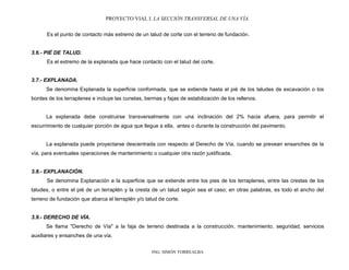 PROYECTO VIAL I. LA SECCIÓN TRANSVERSAL DE UNA VÍA.
ING. SIMÓN TORREALBA
Es el punto de contacto más extremo de un talud de corte con el terreno de fundación.
3.6.- PIÉ DE TALUD.
Es el extremo de la explanada que hace contacto con el talud del corte.
3.7.- EXPLANADA.
Se denomina Explanada la superficie conformada, que se extiende hasta el pié de los taludes de excavación o los
bordes de los terraplenes e incluye las cunetas, bermas y fajas de estabilización de los rellenos.
La explanada debe construirse transversalmente con una inclinación del 2% hacia afuera, para permitir el
escurrimiento de cualquier porción de agua que llegue a ella, antes o durante la construcción del pavimento.
La explanada puede proyectarse descentrada con respecto al Derecho de Vía, cuando se prevean ensanches de la
vía, para eventuales operaciones de mantenimiento o cualquier otra razón justificada.
3.8.- EXPLANACIÓN.
Se denomina Explanación a la superficie que se extiende entre los pies de los terraplenes, entre las crestas de los
taludes, o entre el pié de un terraplén y la cresta de un talud según sea el caso; en otras palabras, es todo el ancho del
terreno de fundación que abarca el terraplén y/o talud de corte.
3.9.- DERECHO DE VÍA.
Se llama "Derecho de Vía" a la faja de terreno destinada a la construcción, mantenimiento, seguridad, servicios
auxiliares y ensanches de una vía.
 