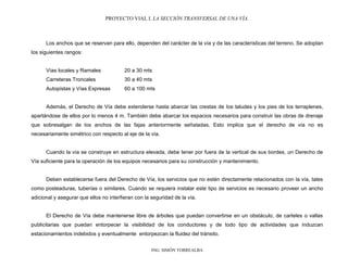PROYECTO VIAL I. LA SECCIÓN TRANSVERSAL DE UNA VÍA.
ING. SIMÓN TORREALBA
Los anchos que se reservan para ello, dependen del carácter de la vía y de las características del terreno. Se adoptan
los siguientes rangos:
Vías locales y Ramales 20 a 30 mts
Carreteras Troncales 30 a 40 mts
Autopistas y Vías Expresas 60 a 100 mts
Además, el Derecho de Vía debe extenderse hasta abarcar las crestas de los taludes y los pies de los terraplenes,
apartándose de ellos por lo menos 4 m. También debe abarcar los espacios necesarios para construir las obras de drenaje
que sobresalgan de los anchos de las fajas anteriormente señaladas. Esto implica que el derecho de vía no es
necesariamente simétrico con respecto al eje de la vía.
Cuando la vía se construye en estructura elevada, debe tener por fuera de la vertical de sus bordes, un Derecho de
Vía suficiente para la operación de los equipos necesarios para su construcción y mantenimiento.
Deben establecerse fuera del Derecho de Vía, los servicios que no estén directamente relacionados con la vía, tales
como posteaduras, tuberías o similares. Cuando se requiera instalar este tipo de servicios es necesario proveer un ancho
adicional y asegurar que ellos no interfieran con la seguridad de la vía.
El Derecho de Vía debe mantenerse libre de árboles que puedan convertirse en un obstáculo, de carteles o vallas
publicitarias que puedan entorpecer la visibilidad de los conductores y de todo tipo de actividades que induzcan
estacionamientos indebidos y eventualmente entorpezcan la fluidez del tránsito.
 