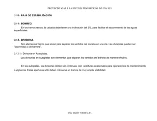 PROYECTO VIAL I. LA SECCIÓN TRANSVERSAL DE UNA VÍA.
ING. SIMÓN TORREALBA
3.10.- FAJA DE ESTABILIZACIÓN.
3.11.- BOMBEO.
En los tramos rectos, la calzada debe tener una inclinación del 2%, para facilitar el escurrimiento de las aguas
superficiales.
3.12.- DIVISORIA.
Son elementos físicos que sirven para separar los sentidos del tránsito en una vía. Las divisorias pueden ser
“deprimidas o de barrera”.
3.12.1.- Divisoria en Autopistas.
Las divisorias en Autopistas son elementos que separan los sentidos del tránsito de manera efectiva.
En las autopistas, las divisorias deben ser continuas, con aperturas ocasionales para operaciones de mantenimiento
o vigilancia. Estas aperturas sólo deben colocarse en tramos de muy amplia visibilidad.
 